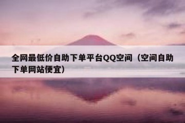 全网最低价自助下单平台QQ空间（空间自助下单网站便宜）