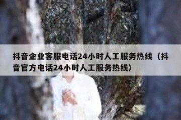 抖音企业客服电话24小时人工服务热线（抖音官方电话24小时人工服务热线）
