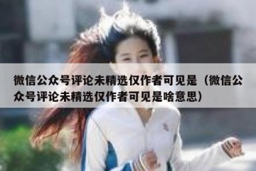 微信公众号评论未精选仅作者可见是（微信公众号评论未精选仅作者可见是啥意思）