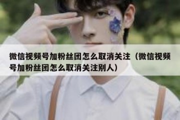 微信视频号加粉丝团怎么取消关注（微信视频号加粉丝团怎么取消关注别人）