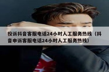 投诉抖音客服电话24小时人工服务热线（抖音申诉客服电话24小时人工服务热线）