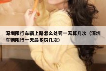 深圳限行车辆上路怎么处罚一天算几次（深圳车辆限行一天最多罚几次）