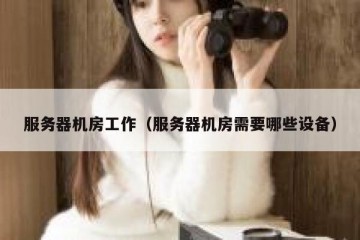 服务器机房工作（服务器机房需要哪些设备）