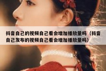 抖音自己的视频自己看会增加播放量吗（抖音自己发布的视频自己看会增加播放量吗）