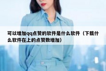 可以增加qq点赞的软件是什么软件（下载什么软件在上的点赞数增加）