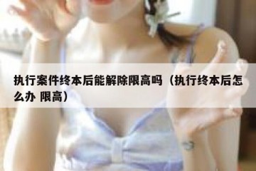 执行案件终本后能解除限高吗（执行终本后怎么办 限高）