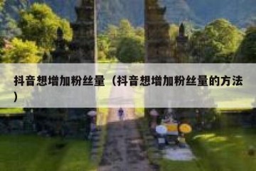 抖音想增加粉丝量（抖音想增加粉丝量的方法）