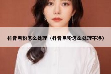 抖音黑粉怎么处理（抖音黑粉怎么处理干净）