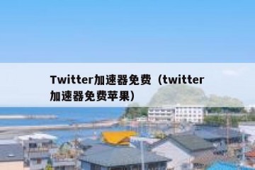 Twitter加速器免费（twitter加速器免费苹果）