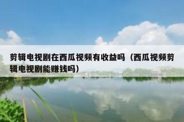 剪辑电视剧在西瓜视频有收益吗（西瓜视频剪辑电视剧能赚钱吗）