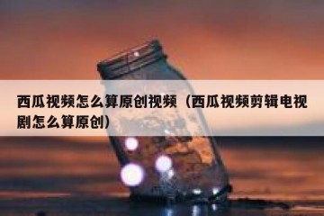 西瓜视频怎么算原创视频（西瓜视频剪辑电视剧怎么算原创）