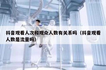 抖音观看人次和观众人数有关系吗（抖音观看人数是流量吗）