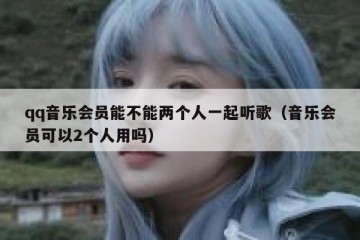 qq音乐会员能不能两个人一起听歌（音乐会员可以2个人用吗）