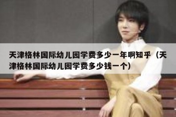 天津格林国际幼儿园学费多少一年啊知乎（天津格林国际幼儿园学费多少钱一个）