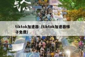 tiktok加速器（tiktok加速器梯子免费）