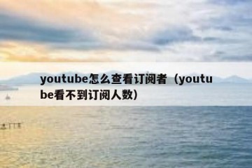 youtube怎么查看订阅者（youtube看不到订阅人数）
