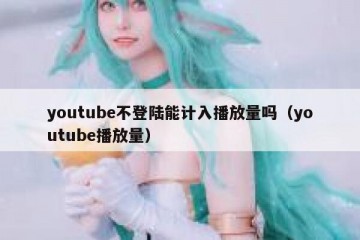 youtube不登陆能计入播放量吗（youtube播放量）