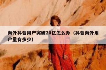 海外抖音用户突破20亿怎么办（抖音海外用户量有多少）