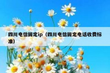 四川电信固定ip（四川电信固定电话收费标准）