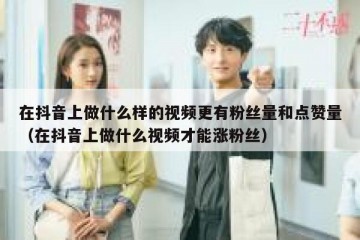 在抖音上做什么样的视频更有粉丝量和点赞量（在抖音上做什么视频才能涨粉丝）