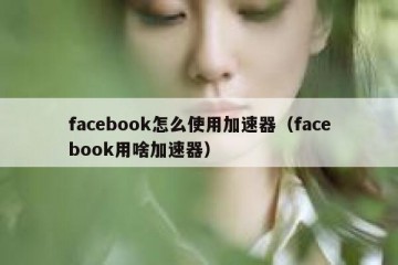 facebook怎么使用加速器（facebook用啥加速器）