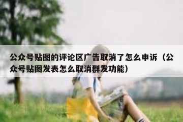公众号贴图的评论区广告取消了怎么申诉（公众号贴图发表怎么取消群发功能）