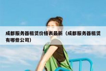 成都服务器租赁价格表最新（成都服务器租赁有哪些公司）