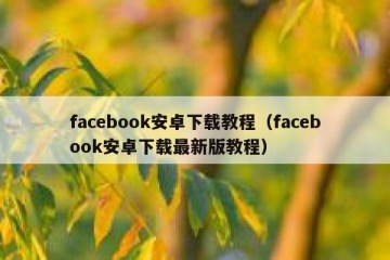 facebook安卓下载教程（facebook安卓下载最新版教程）