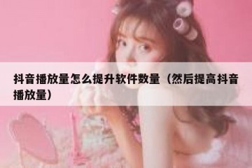 抖音播放量怎么提升软件数量（然后提高抖音播放量）