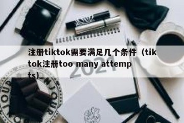 注册tiktok需要满足几个条件（tiktok注册too many attempts）