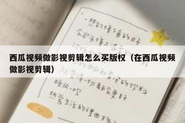 西瓜视频做影视剪辑怎么买版权（在西瓜视频做影视剪辑）