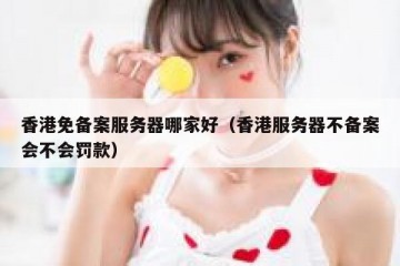 香港免备案服务器哪家好（香港服务器不备案会不会罚款）