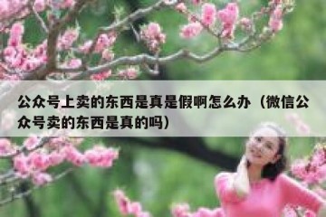 公众号上卖的东西是真是假啊怎么办（微信公众号卖的东西是真的吗）