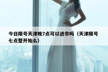 今日限号天津晚7点可以进市吗（天津限号 七点整开始么）