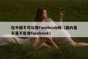 在中国不可以用Facebook吗（国内是不是不能用facebook）