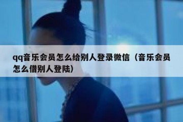 qq音乐会员怎么给别人登录微信（音乐会员怎么借别人登陆）
