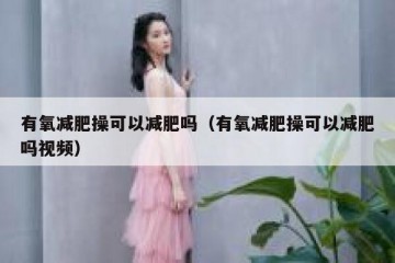 有氧减肥操可以减肥吗（有氧减肥操可以减肥吗视频）