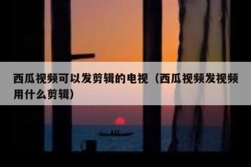西瓜视频可以发剪辑的电视（西瓜视频发视频用什么剪辑）