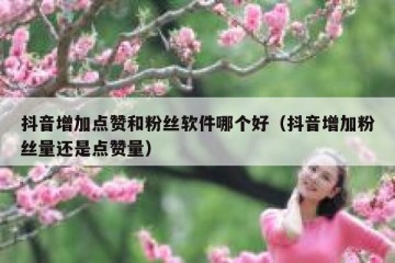抖音增加点赞和粉丝软件哪个好（抖音增加粉丝量还是点赞量）