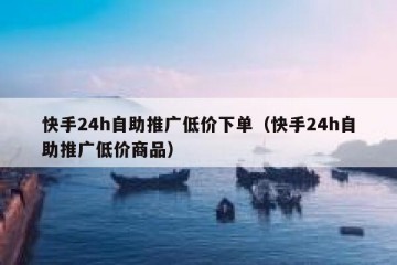 快手24h自助推广低价下单（快手24h自助推广低价商品）