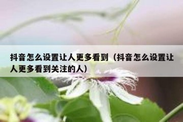 抖音怎么设置让人更多看到（抖音怎么设置让人更多看到关注的人）