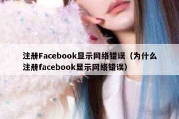 注册Facebook显示网络错误（为什么注册facebook显示网络错误）