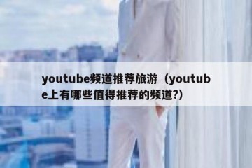 youtube频道推荐旅游（youtube上有哪些值得推荐的频道?）