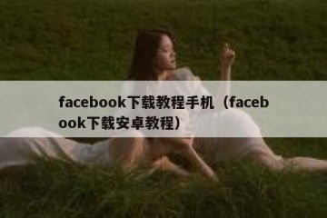 facebook下载教程手机（facebook下载安卓教程）
