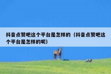 抖音点赞吧这个平台是怎样的（抖音点赞吧这个平台是怎样的呢）