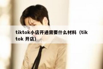 tiktok小店开通需要什么材料（tiktok 开店）