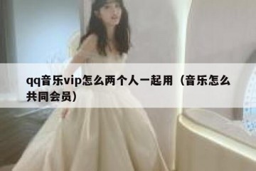 qq音乐vip怎么两个人一起用（音乐怎么共同会员）