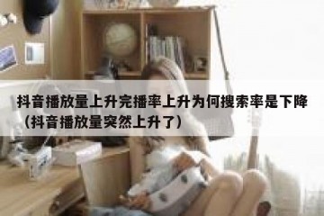抖音播放量上升完播率上升为何搜索率是下降（抖音播放量突然上升了）