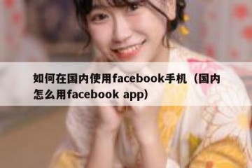 如何在国内使用facebook手机（国内怎么用facebook app）