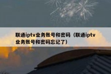 联通iptv业务账号和密码（联通iptv业务账号和密码忘记了）